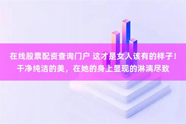 在线股票配资查询门户 这才是女人该有的样子！干净纯洁的美，在她的身上显现的淋漓尽致
