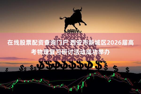 在线股票配资查询门户 西安市新城区2026届高考物理复习研讨活动成功举办