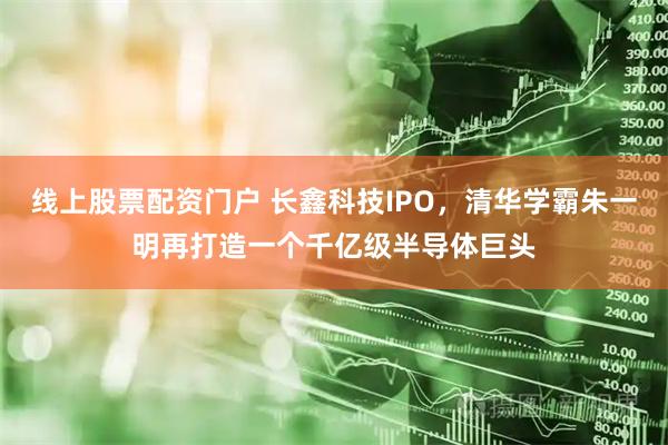 线上股票配资门户 长鑫科技IPO，清华学霸朱一明再打造一个千亿级半导体巨头