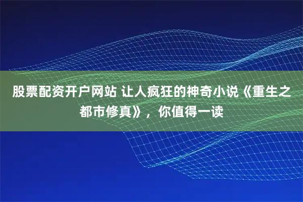 股票配资开户网站 让人疯狂的神奇小说《重生之都市修真》，你值得一读