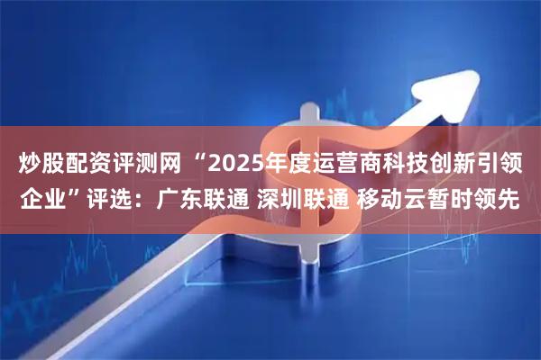 炒股配资评测网 “2025年度运营商科技创新引领企业”评选：广东联通 深圳联通 移动云暂时领先