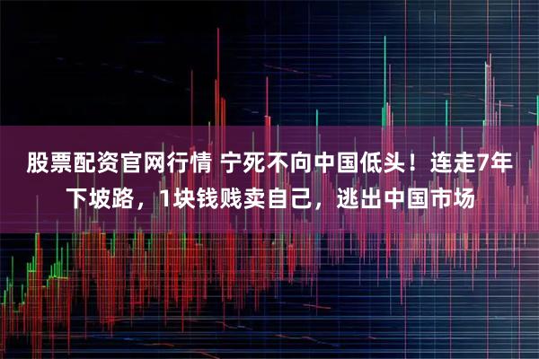 股票配资官网行情 宁死不向中国低头！连走7年下坡路，1块钱贱卖自己，逃出中国市场