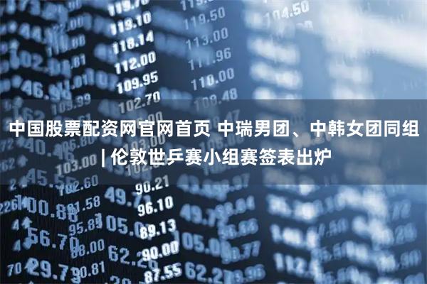 中国股票配资网官网首页 中瑞男团、中韩女团同组 | 伦敦世乒赛小组赛签表出炉