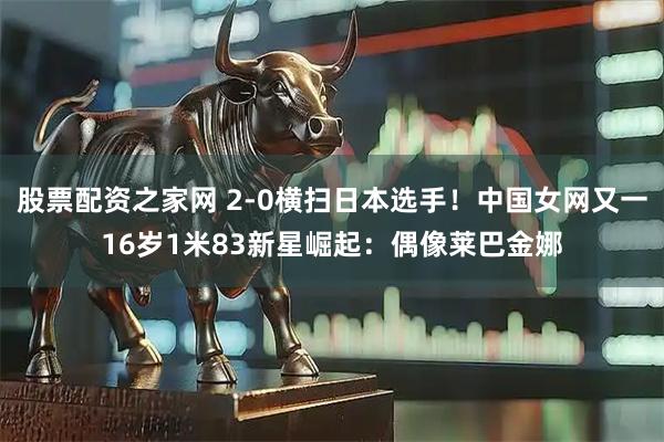 股票配资之家网 2-0横扫日本选手！中国女网又一16岁1米83新星崛起：偶像莱巴金娜