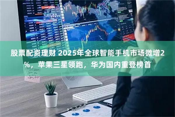 股票配资理财 2025年全球智能手机市场微增2%，苹果三星领跑，华为国内重登榜首