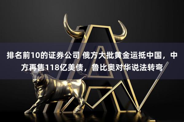 排名前10的证券公司 俄方大批黄金运抵中国,中方再售118亿美债,鲁比奥对华说法转弯