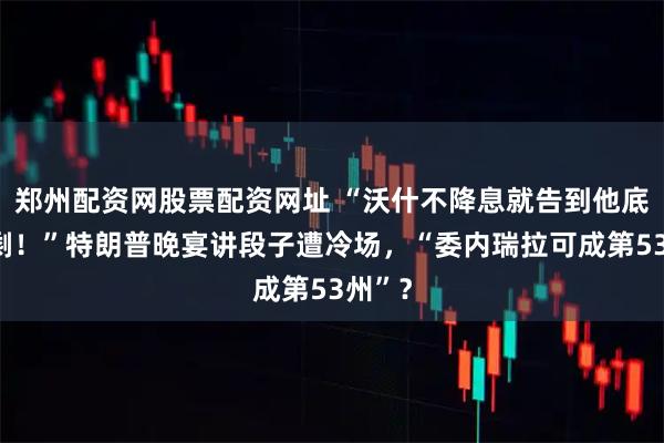 郑州配资网股票配资网址 “沃什不降息就告到他底裤不剩！”特朗普晚宴讲段子遭冷场，“委内瑞拉可成第53州”？