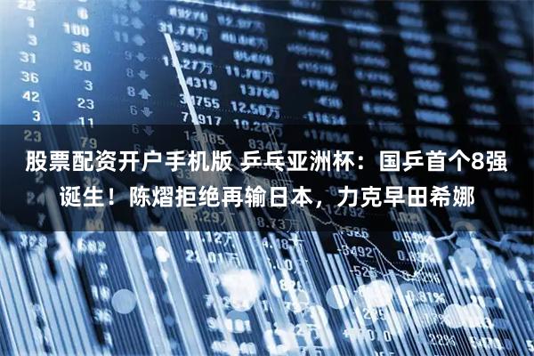 股票配资开户手机版 乒乓亚洲杯：国乒首个8强诞生！陈熠拒绝再输日本，力克早田希娜