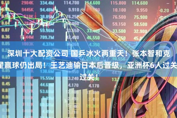 深圳十大配资公司 国乒冰火两重天！张本智和克星赢球仍出局！王艺迪输日本后晋级，亚洲杯6人过关！