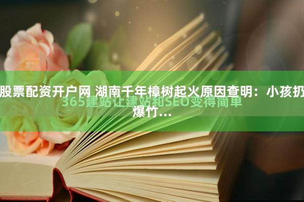 股票配资开户网 湖南千年樟树起火原因查明：小孩扔爆竹...