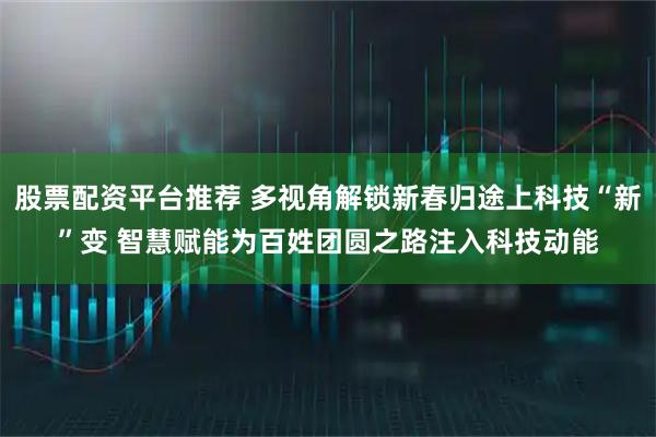 股票配资平台推荐 多视角解锁新春归途上科技“新”变 智慧赋能为百姓团圆之路注入科技动能