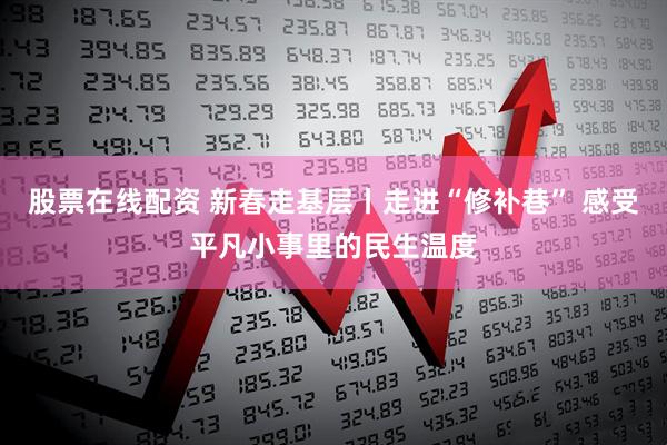 股票在线配资 新春走基层丨走进“修补巷” 感受平凡小事里的民生温度