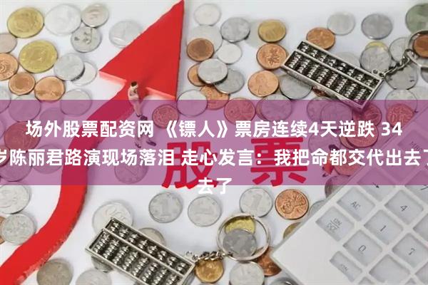 场外股票配资网 《镖人》票房连续4天逆跌 34岁陈丽君路演现场落泪 走心发言：我把命都交代出去了