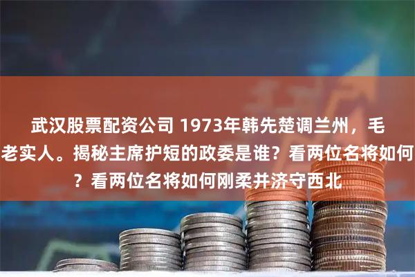 武汉股票配资公司 1973年韩先楚调兰州，毛主席叮嘱莫欺负老实人。揭秘主席护短的政委是谁？看两位名将如何刚柔并济守西北