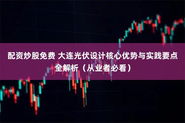 配资炒股免费 大连光伏设计核心优势与实践要点全解析（从业者必看）