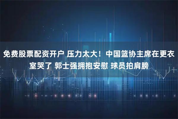免费股票配资开户 压力太大！中国篮协主席在更衣室哭了 郭士强拥抱安慰 球员拍肩膀