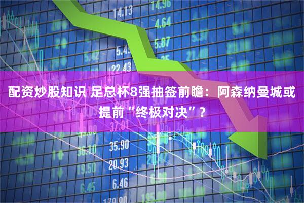 配资炒股知识 足总杯8强抽签前瞻：阿森纳曼城或提前“终极对决”？