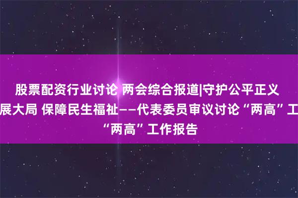 股票配资行业讨论 两会综合报道|守护公平正义 服务发展大局 保障民生福祉——代表委员审议讨论“两高”工作报告