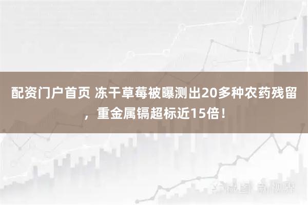 配资门户首页 冻干草莓被曝测出20多种农药残留,重金属镉超标近15倍!