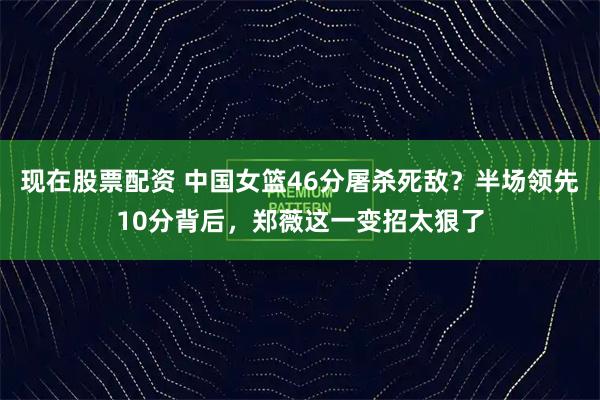 现在股票配资 中国女篮46分屠杀死敌?半场领先10分背后,郑薇这一变招太狠了