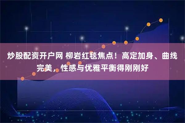 炒股配资开户网 柳岩红毯焦点!高定加身、曲线完美,性感与优雅平衡得刚刚好
