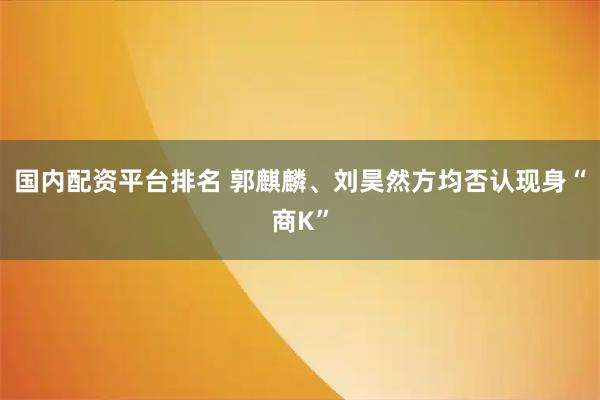 国内配资平台排名 郭麒麟、刘昊然方均否认现身“商K”