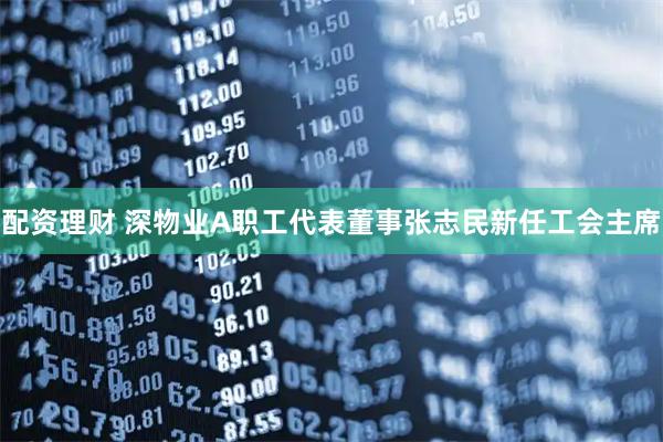 配资理财 深物业A职工代表董事张志民新任工会主席