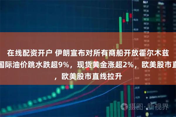 在线配资开户 伊朗宣布对所有商船开放霍尔木兹海峡！国际油价跳水跌超9%，现货黄金涨超2%，欧美股市直线拉升