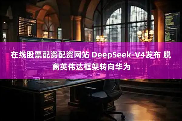 在线股票配资配资网站 DeepSeek-V4发布 脱离英伟达框架转向华为