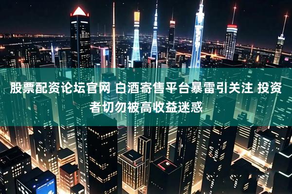 股票配资论坛官网 白酒寄售平台暴雷引关注 投资者切勿被高收益迷惑