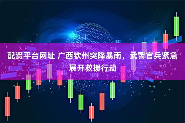 配资平台网址 广西钦州突降暴雨，武警官兵紧急展开救援行动