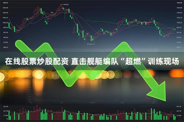 在线股票炒股配资 直击舰艇编队“超燃”训练现场